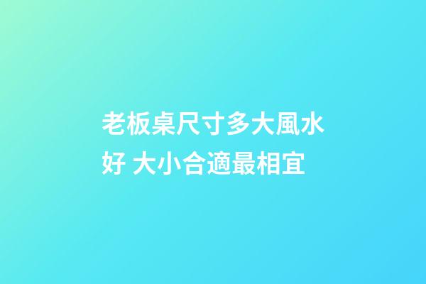 老板桌尺寸多大風水好 大小合適最相宜